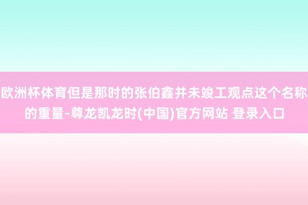 欧洲杯体育但是那时的张伯鑫并未竣工观点这个名称的重量-尊龙凯龙时(中国)官方网站 登录入口