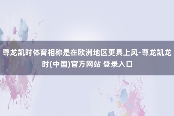尊龙凯时体育相称是在欧洲地区更具上风-尊龙凯龙时(中国)官方网站 登录入口