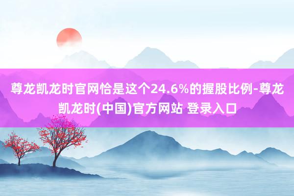 尊龙凯龙时官网恰是这个24.6%的握股比例-尊龙凯龙时(中国)官方网站 登录入口