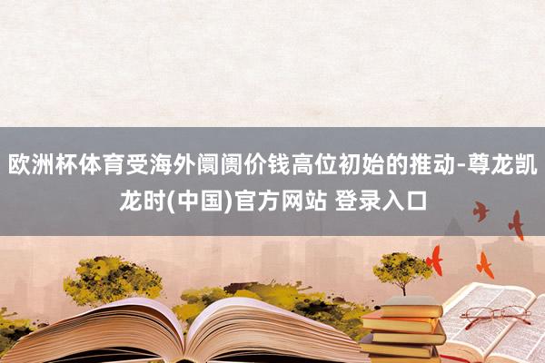 欧洲杯体育受海外阛阓价钱高位初始的推动-尊龙凯龙时(中国)官方网站 登录入口