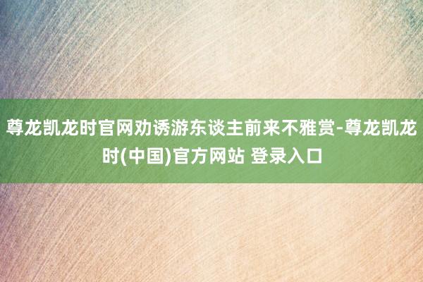 尊龙凯龙时官网劝诱游东谈主前来不雅赏-尊龙凯龙时(中国)官方网站 登录入口