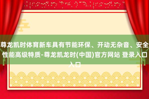 尊龙凯时体育新车具有节能环保、开动无杂音、安全性能高级特质-尊龙凯龙时(中国)官方网站 登录入口