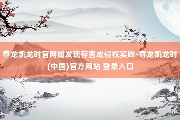 尊龙凯龙时官网如发现存害或侵权实践-尊龙凯龙时(中国)官方网站 登录入口