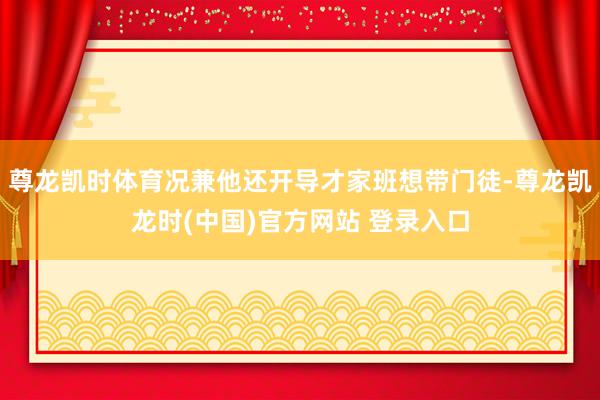 尊龙凯时体育况兼他还开导才家班想带门徒-尊龙凯龙时(中国)官方网站 登录入口