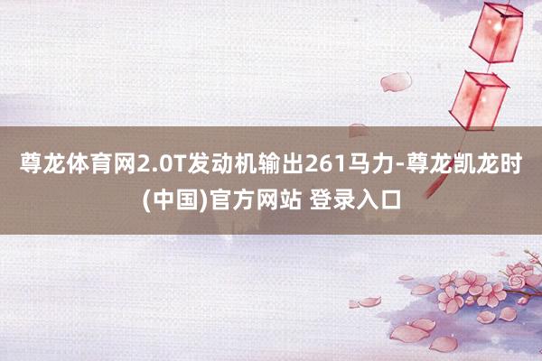 尊龙体育网2.0T发动机输出261马力-尊龙凯龙时(中国)官方网站 登录入口