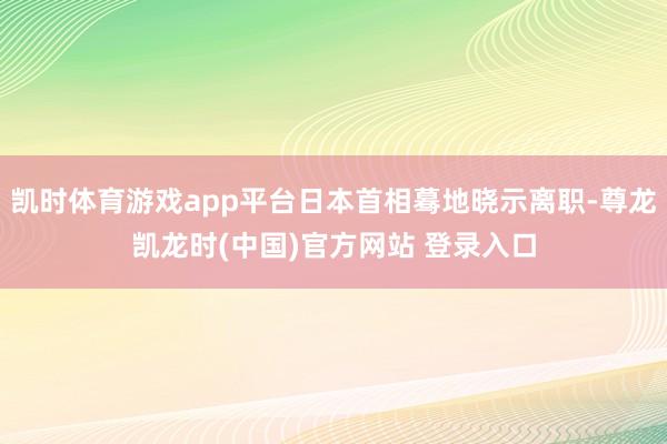 凯时体育游戏app平台日本首相蓦地晓示离职-尊龙凯龙时(中国)官方网站 登录入口