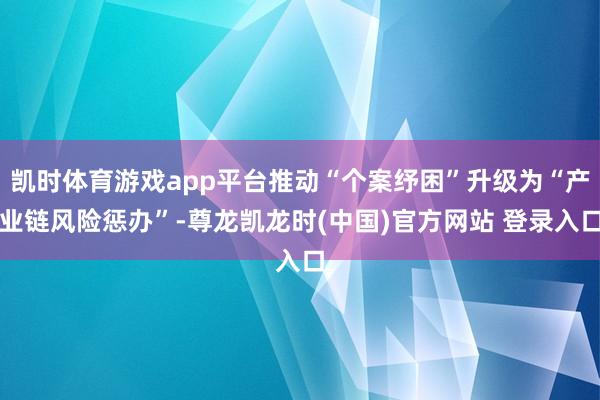 凯时体育游戏app平台推动“个案纾困”升级为“产业链风险惩办”-尊龙凯龙时(中国)官方网站 登录入口