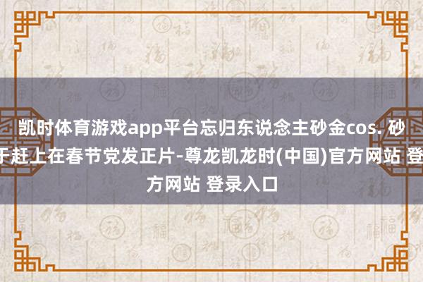 凯时体育游戏app平台忘归东说念主砂金cos. 砂金  终于赶上在春节党发正片-尊龙凯龙时(中国)官