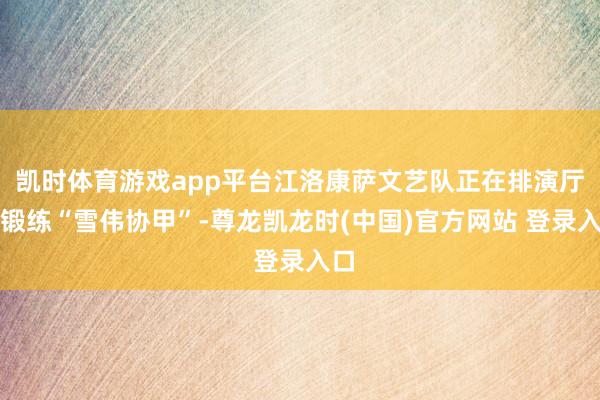 凯时体育游戏app平台江洛康萨文艺队正在排演厅里锻练“雪伟协甲”-尊龙凯龙时(中国)官方网站 登录入口