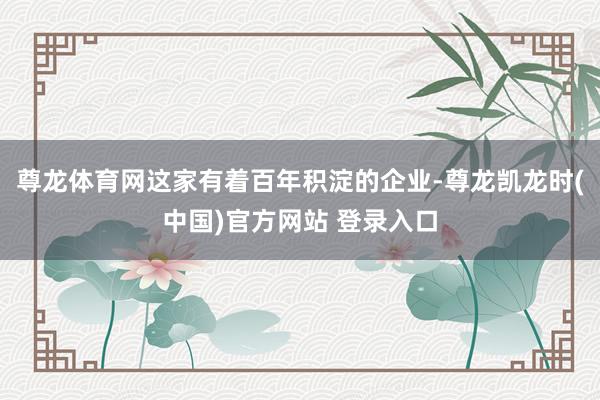 尊龙体育网这家有着百年积淀的企业-尊龙凯龙时(中国)官方网站 登录入口
