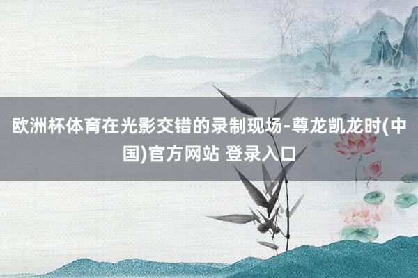 欧洲杯体育在光影交错的录制现场-尊龙凯龙时(中国)官方网站 登录入口