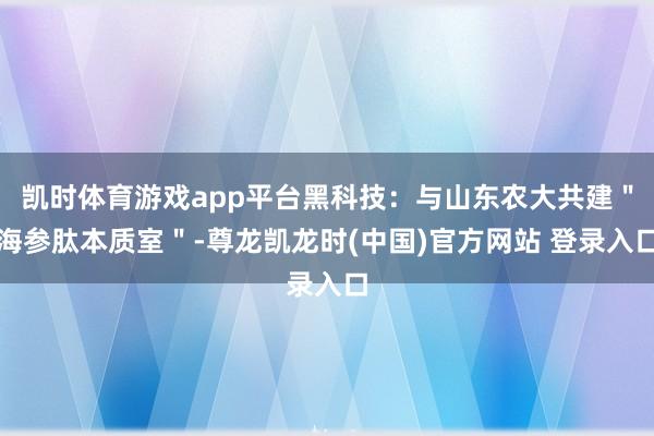 凯时体育游戏app平台黑科技：与山东农大共建＂海参肽本质室＂-尊龙凯龙时(中国)官方网站 登录入口