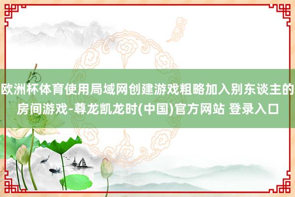欧洲杯体育使用局域网创建游戏粗略加入别东谈主的房间游戏-尊龙凯龙时(中国)官方网站 登录入口