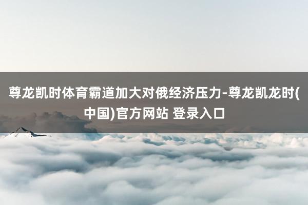 尊龙凯时体育霸道加大对俄经济压力-尊龙凯龙时(中国)官方网站 登录入口