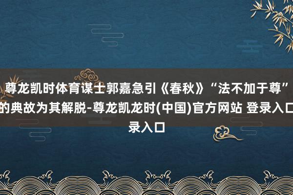尊龙凯时体育谋士郭嘉急引《春秋》“法不加于尊”的典故为其解脱-尊龙凯龙时(中国)官方网站 登录入口