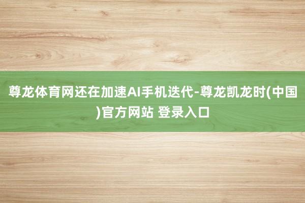 尊龙体育网还在加速AI手机迭代-尊龙凯龙时(中国)官方网站 登录入口