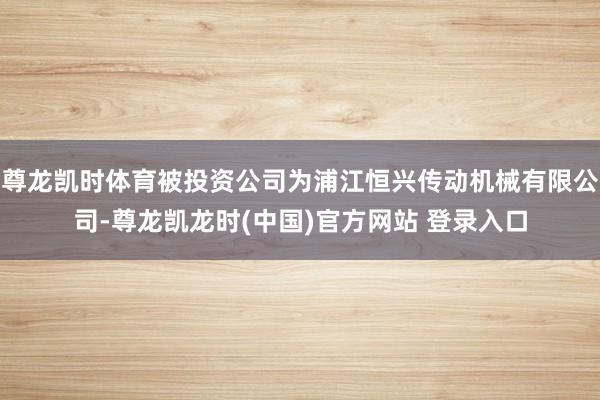 尊龙凯时体育被投资公司为浦江恒兴传动机械有限公司-尊龙凯龙时(中国)官方网站 登录入口