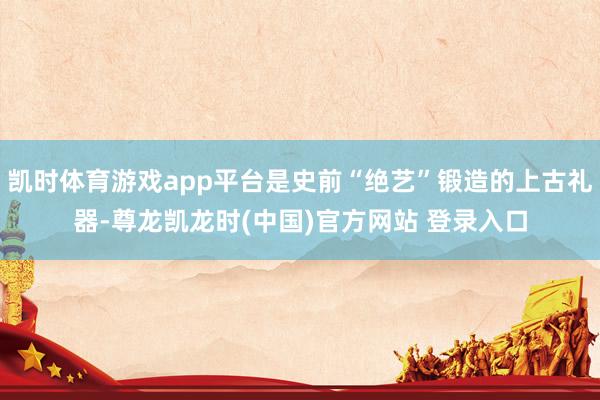 凯时体育游戏app平台是史前“绝艺”锻造的上古礼器-尊龙凯龙时(中国)官方网站 登录入口
