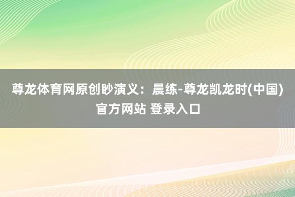 尊龙体育网原创眇演义：晨练-尊龙凯龙时(中国)官方网站 登录入口
