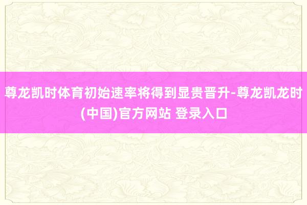 尊龙凯时体育初始速率将得到显贵晋升-尊龙凯龙时(中国)官方网站 登录入口