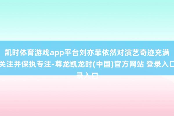 凯时体育游戏app平台刘亦菲依然对演艺奇迹充满关注并保执专注-尊龙凯龙时(中国)官方网站 登录入口
