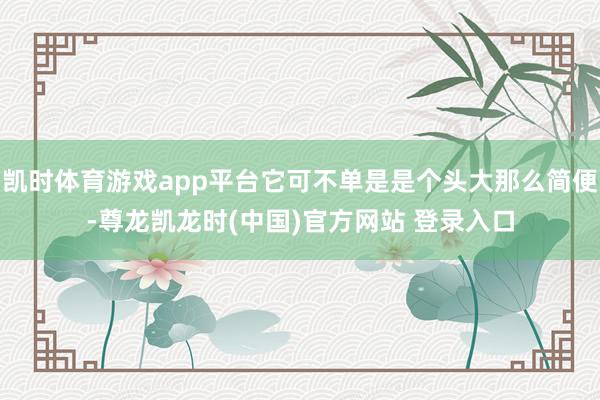 凯时体育游戏app平台它可不单是是个头大那么简便-尊龙凯龙时(中国)官方网站 登录入口