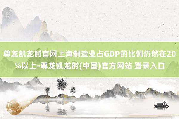 尊龙凯龙时官网上海制造业占GDP的比例仍然在20%以上-尊龙凯龙时(中国)官方网站 登录入口
