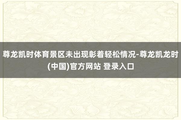 尊龙凯时体育景区未出现彰着轻松情况-尊龙凯龙时(中国)官方网站 登录入口