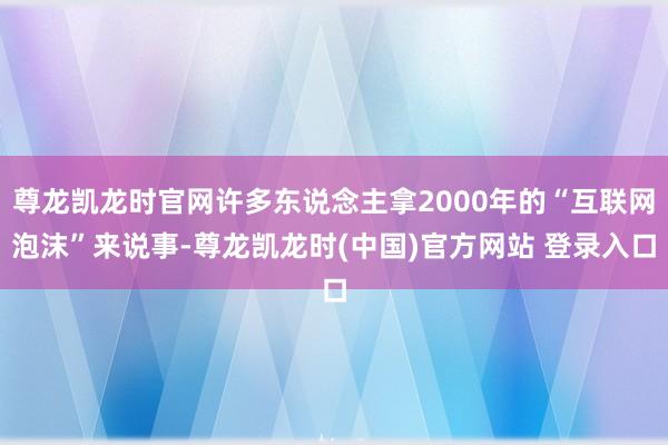 尊龙凯龙时官网许多东说念主拿2000年的“互联网泡沫”来说事-尊龙凯龙时(中国)官方网站 登录入口