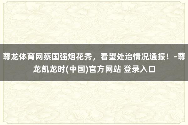 尊龙体育网蔡国强烟花秀，看望处治情况通报！-尊龙凯龙时(中国)官方网站 登录入口