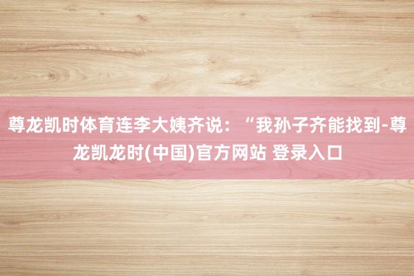 尊龙凯时体育连李大姨齐说：“我孙子齐能找到-尊龙凯龙时(中国)官方网站 登录入口