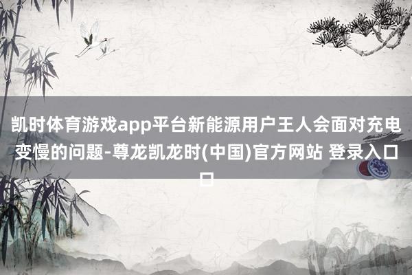 凯时体育游戏app平台新能源用户王人会面对充电变慢的问题-尊龙凯龙时(中国)官方网站 登录入口