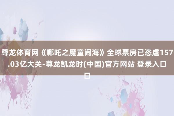 尊龙体育网《哪吒之魔童闹海》全球票房已恣虐157.03亿大关-尊龙凯龙时(中国)官方网站 登录入口