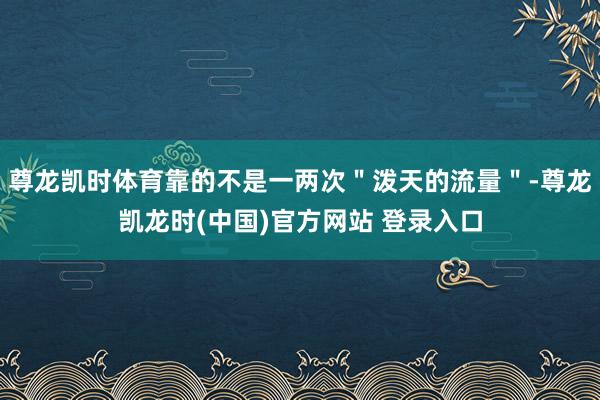 尊龙凯时体育靠的不是一两次＂泼天的流量＂-尊龙凯龙时(中国)官方网站 登录入口