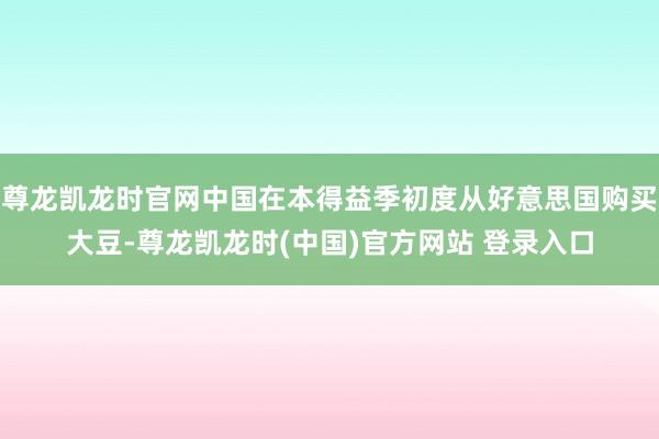 尊龙凯龙时官网中国在本得益季初度从好意思国购买大豆-尊龙凯龙时(中国)官方网站 登录入口