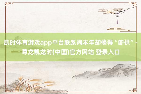 凯时体育游戏app平台联系词本年却倏得“断供”-尊龙凯龙时(中国)官方网站 登录入口