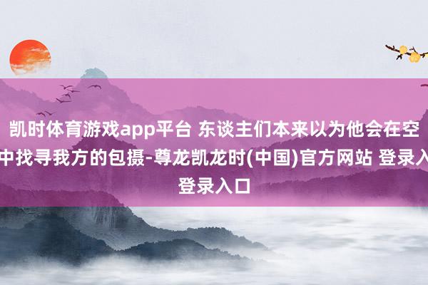 凯时体育游戏app平台 东谈主们本来以为他会在空门中找寻我方的包摄-尊龙凯龙时(中国)官方网站 登录入口
