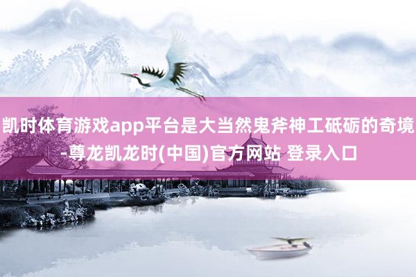 凯时体育游戏app平台是大当然鬼斧神工砥砺的奇境-尊龙凯龙时(中国)官方网站 登录入口