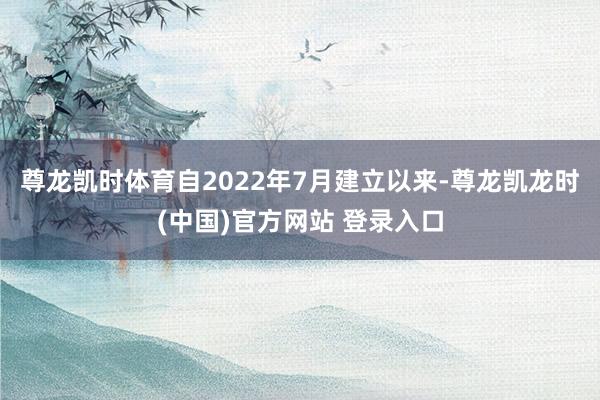 尊龙凯时体育自2022年7月建立以来-尊龙凯龙时(中国)官方网站 登录入口