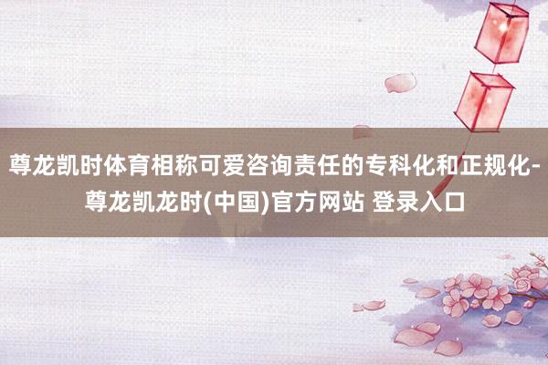 尊龙凯时体育相称可爱咨询责任的专科化和正规化-尊龙凯龙时(中国)官方网站 登录入口