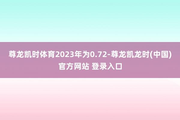 尊龙凯时体育2023年为0.72-尊龙凯龙时(中国)官方网站 登录入口