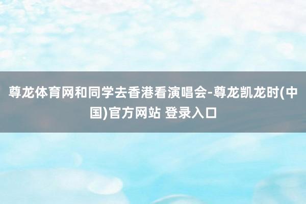 尊龙体育网和同学去香港看演唱会-尊龙凯龙时(中国)官方网站 登录入口