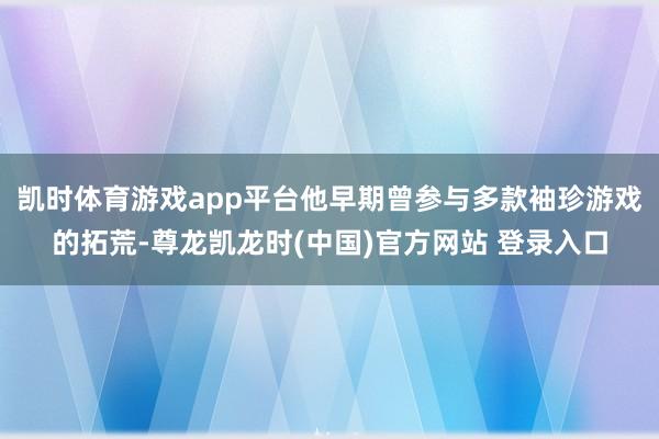 凯时体育游戏app平台他早期曾参与多款袖珍游戏的拓荒-尊龙凯龙时(中国)官方网站 登录入口