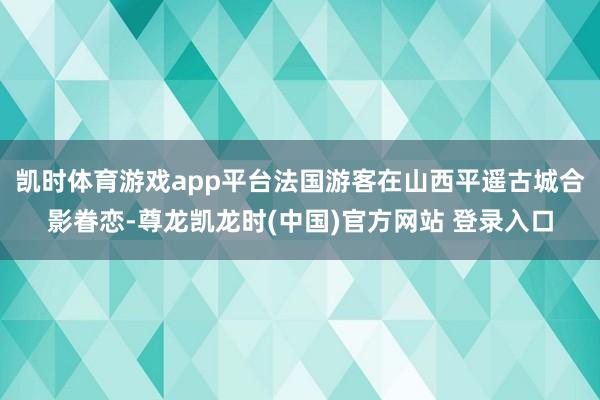 凯时体育游戏app平台法国游客在山西平遥古城合影眷恋-尊龙凯龙时(中国)官方网站 登录入口