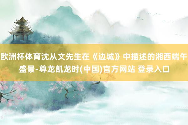 欧洲杯体育沈从文先生在《边城》中描述的湘西端午盛景-尊龙凯龙时(中国)官方网站 登录入口