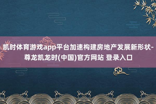 凯时体育游戏app平台加速构建房地产发展新形状-尊龙凯龙时(中国)官方网站 登录入口