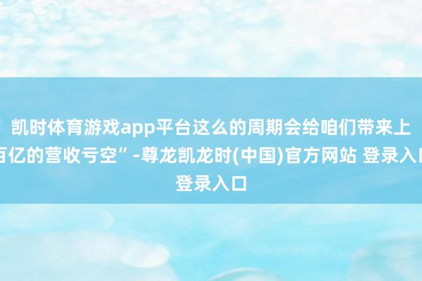 凯时体育游戏app平台这么的周期会给咱们带来上百亿的营收亏空”-尊龙凯龙时(中国)官方网站 登录入口