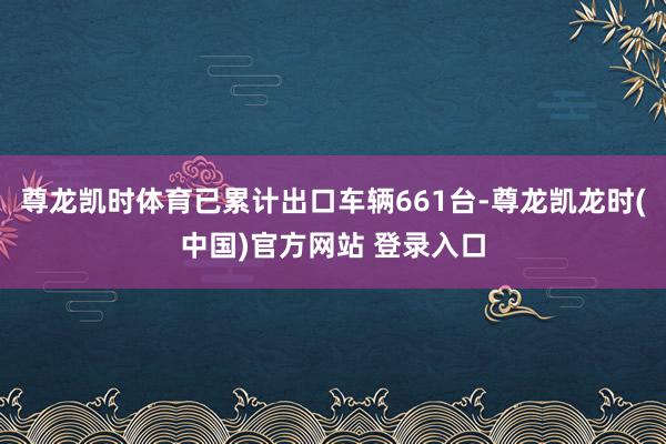 尊龙凯时体育已累计出口车辆661台-尊龙凯龙时(中国)官方网站 登录入口