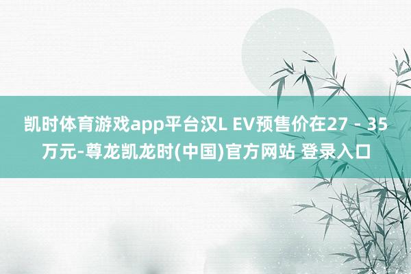 凯时体育游戏app平台汉L EV预售价在27 - 35万元-尊龙凯龙时(中国)官方网站 登录入口