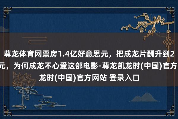尊龙体育网票房1.4亿好意思元，把成龙片酬升到2000万好意思元，为何成龙不心爱这部电影-尊龙凯龙时(中国)官方网站 登录入口